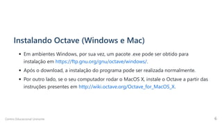 Instalando Octave (Windows e Mac)
Em ambientes Windows, por sua vez, um pacote .exe pode ser obtido para
instalação em https://ftp.gnu.org/gnu/octave/windows/.
Após o download, a instalação do programa pode ser realizada normalmente.
Por outro lado, se o seu computador rodar o MacOS X, instale o Octave a partir das
instruções presentes em http://wiki.octave.org/Octave_for_MacOS_X.
Centro Educacional Uninorte 6
 