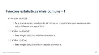 Funções estatísticas mais comuns - 1
Função: mean(x) :
Se x é uma matriz, esta função irá computar o significado para cada coluna e
retorná-las em um vetor linha.
Função: median(x)
Esta função calcula a mediana do vetor x.
Função: std(x) :
Esta função calcula o desvio-padrão do vetor x.
Centro Educacional Uninorte 62
 