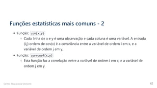 Funções estatísticas mais comuns - 2
Função: cov(x,y)
Cada linha de x e y é uma observação e cada coluna é uma variável. A entrada
(i,j) ordem de cov(x) é a covariância entre a variável de ordem i em x, e a
variável de ordem j em y.
Função: corrcoef(x,y)
Esta função faz a correlação entre a variável de ordem i em x, e a variável de
ordem j em y.
Centro Educacional Uninorte 63
 