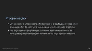 Programação
Um algoritmo é uma sequência finita de ações executáveis, precisos e não
ambíguos a fim de obter uma solução para um determinado problema.
Já a linguagem de programação traduz um algoritmo (sequência de
instruções/ações) da linguagem humana para a linguagem de máquina.
Centro Educacional Uninorte 64
 
