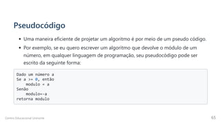 Pseudocódigo
Uma maneira eficiente de projetar um algoritmo é por meio de um pseudo código.
Por exemplo, se eu quero escrever um algoritmo que devolve o módulo de um
número, em qualquer linguagem de programação, seu pseudocódigo pode ser
escrito da seguinte forma:
Dado um número a

Se a >= 0, então

modulo = a

Senão

modulo=-a

retorna modulo

Centro Educacional Uninorte 65
 