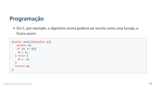 Programação
Em C, por exemplo, o algoritmo acima poderia ser escrita como uma função, e
ficaria assim:
double modulo(double x){

double m; 

if (x >= 0){

m = x; 

} else {

m = -x; 

} 

return m; 

}

Centro Educacional Uninorte 66
 