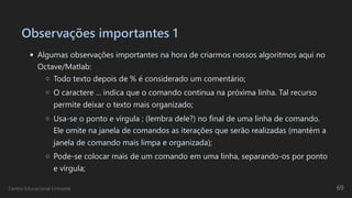 Observações importantes 1
Algumas observações importantes na hora de criarmos nossos algoritmos aqui no
Octave/Matlab:
Todo texto depois de % é considerado um comentário;
O caractere ... indica que o comando continua na próxima linha. Tal recurso
permite deixar o texto mais organizado;
Usa-se o ponto e vírgula ; (lembra dele?) no final de uma linha de comando.
Ele omite na janela de comandos as iterações que serão realizadas (mantém a
janela de comando mais limpa e organizada);
Pode-se colocar mais de um comando em uma linha, separando-os por ponto
e vírgula;
Centro Educacional Uninorte 69
 