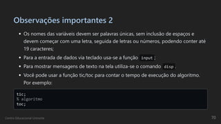 Observações importantes 2
Os nomes das variáveis devem ser palavras únicas, sem inclusão de espaços e
devem começar com uma letra, seguida de letras ou números, podendo conter até
19 caracteres;
Para a entrada de dados via teclado usa-se a função input ;
Para mostrar mensagens de texto na tela utiliza-se o comando disp .
Você pode usar a função tic/toc para contar o tempo de execução do algoritmo.
Por exemplo:
tic; 

% algoritmo 

toc;

Centro Educacional Uninorte 70
 