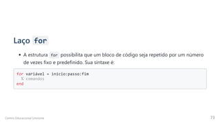 Laço for
A estrutura for possibilita que um bloco de código seja repetido por um número
de vezes fixo e predefinido. Sua sintaxe é:
for variável = início:passo:fim 

% comandos 

end

Centro Educacional Uninorte 73
 