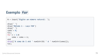 Exemplo for
N = input('Digite um número natural: ');

disp(' ')

disp('Método 1 - Laço FOR')

disp(' ')

soma = 0;

tic;

for n = 1:N

soma = soma + n;

end

disp(['A soma de 1 até ' num2str(N) ' é ' num2str(soma)]);

toc;

Centro Educacional Uninorte 74
 