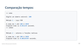 Comparação tempos:
>> soma

Digite um número natural: 100

Método 1 - Laço FOR

A soma de 1 até 100 é 5050

Elapsed time is 0.051239 seconds.

>> soma2

Método 2 - vetores e funções nativas

A soma de 1 até 100 é 5050

Elapsed time is 0.00329399 seconds.

Centro Educacional Uninorte 77
 