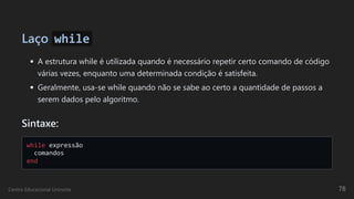 Laço while
A estrutura while é utilizada quando é necessário repetir certo comando de código
várias vezes, enquanto uma determinada condição é satisfeita.
Geralmente, usa-se while quando não se sabe ao certo a quantidade de passos a
serem dados pelo algoritmo.
Sintaxe:
while expressão 

comandos 

end

Centro Educacional Uninorte 78
 
