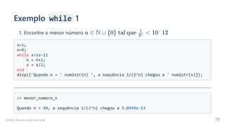 Exemplo while 1
1. Encontre o menor número
x=1;

n=0;

while x>1e-12

n = n+1;

x = x/2;

end

disp(['Quando n = ' num2str(n) ', a sequência 1/(2^n) chegou a ' num2str(x)]);

>> menor_numero_n

Quando n = 40, a sequência 1/(2^n) chegou a 9.0949e-13

n ∈ N ∪ {0} tal que  ​ <
2n
1
10 12
−
Centro Educacional Uninorte 79
 