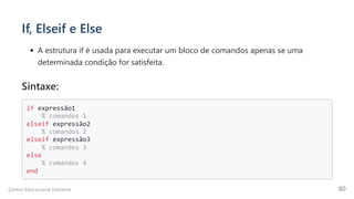 If, Elseif e Else
A estrutura if é usada para executar um bloco de comandos apenas se uma
determinada condição for satisfeita.
Sintaxe:
if expressão1

% comandos 1

elseif expressão2

% comandos 2

elseif expressão3

% comandos 3

else

% comandos 4

end

Centro Educacional Uninorte 80
 