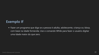 Exemplo If
Fazer um programa que diga se a pessoa é adulta, adolescente, criança ou idosa,
com base na idade fornecida. Use o comando While para fazer o usuário digitar
uma idade maior do que zero.
Centro Educacional Uninorte 81
 