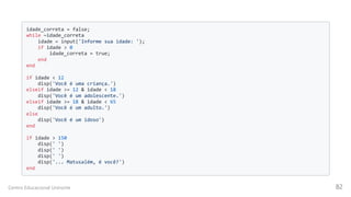idade_correta = false;

while ~idade_correta

idade = input('Informe sua idade: ');

if idade > 0

idade_correta = true;
end

end

if idade < 12

disp('Você é uma criança.')

elseif idade >= 12 & idade < 18

disp('Você é um adolescente.')

elseif idade >= 18 & idade < 65

disp('Você é um adulto.')
else

disp('Você é um idoso')

end

if idade > 150

disp(' ')

disp(' ')

disp(' ')

disp('... Matusalém, é você?')

end

Centro Educacional Uninorte 82
 