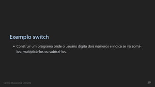 Exemplo switch
Construir um programa onde o usuário digita dois números e indica se irá somá-
los, multiplicá-los ou subtraí-los.
Centro Educacional Uninorte 84
 