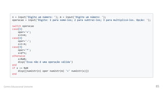 n = input('Digite um número: '); m = input('Digite um número: ');

operacao = input('Digite: 1 para somá-los; 2 para subtraí-los; 3 para multiplicá-los. Opção: ');

switch operacao

case{1}

oper='+';

x=n+m;

case{2}

oper='-';

x=n-m;

case{3}

oper='*';

x=m*n;

otherwise

x=NaN;

disp('Essa não é uma operação válida')

end

if x ~= NaN

disp([num2str(n) oper num2str(m) '=' num2str(x)])

end

Centro Educacional Uninorte 85
 