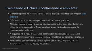 Executando o Octave - conhecendo o ambiente
O prompt aparece na Command Window , área à direita da interface (ver imagem slide
anterior)
O formato do prompt é dado por dois sinais de "maior que" ( >> )
Além da Command Window , a área da direita oferece outras duas abas: Editor, um
editor de texto integrado, e Documentation, a área destinada à pesquisa da
documentação do Octave.
À esquerda há o File Browser , um gerenciador de arquivos; Workspace , um
gerenciador de variáveis; e Command History , o histórico de comandos digitados.
Acima tem a barra de menus com as opções (em PT-BR), Arquivo, Editar,
Depurar, Tools, Janela, Ajuda, Novidades
Centro Educacional Uninorte 9
 