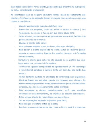 10
qualidades ao seu perfil. Para o cliente, porque sabe que encontra, na outra ponta
da linha, consideração profissional.
As orientações que se seguem traduzem formas ideais de tratamento aos
clientes. Certifique-se da aplicação dessas normas de bom atendimento em seus
contatos telefônicos.
· Atender prontamente quando o telefone tocar;
· Identificar sua empresa, dizer seu nome e saudar o cliente ( Trix
Tecnologia, meu nome é fulano, em que posso ajuda-lo?);
· Saber escutar, anotar o nome da pessoa com quem está falando e os
pontos-chaves da conversa;
· Chamar o cliente pelo nome;
· Usar palavras mágicas como por favor, desculpe, obrigado;
· Não deixar o cliente esperando na linha. Evitar ao máximo pausas
durante as conversações. Quando for possível, fornecer a informação
imediatamente;
· Consultar o cliente para saber se ele aguarda ou se prefere que você
ligue assim que possuir as informações;
· Terminar as ligações com palavras de agradecimento (A Trix Tecnologia
/ Itrix Internet agradece o contato, tenha um bom dia, boa tarde, boa
noite.);
· Tomar bastante cuidado na utilização da terminologia (as expressões
técnicas devem ser evitadas quando em conversa com clientes. Os
termos técnicos podem ser muito bem entendidos pelos funcionários da
empresa, mas não necessariamente pelos clientes);
· Não abandonar o cliente: periodicamente, você deve mantê-lo
informado do encaminhamento, na empresa, do assunto conversado;
· Estar sempre atento às necessidades de quem ligou;
· Ter as informações necessárias prontas para falar;
· Não desligar o telefone antes do cliente;
· Lembrar-se constantemente de que, para o cliente, você é a empresa.
 