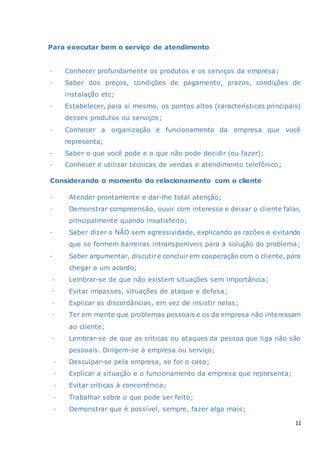 11
Para executar bem o serviço de atendimento
· Conhecer profundamente os produtos e os serviços da empresa;
· Saber dos preços, condições de pagamento, prazos, condições de
instalação etc;
· Estabelecer, para si mesmo, os pontos altos (características principais)
desses produtos ou serviços;
· Conhecer a organização e funcionamento da empresa que você
representa;
· Saber o que você pode e o que não pode decidir (ou fazer);
· Conhecer e utilizar técnicas de vendas e atendimento telefônico;
Considerando o momento do relacionamento com o cliente
· Atender prontamente e dar-lhe total atenção;
· Demonstrar compreensão, ouvir com interesse e deixar o cliente falar,
principalmente quando insatisfeito;
· Saber dizer o NÃO sem agressividade, explicando as razões e evitando
que se formem barreiras intransponíveis para a solução do problema;
· Saber argumentar, discutire concluir em cooperação com o cliente, para
chegar a um acordo;
· Lembrar-se de que não existem situações sem importância;
· Evitar impasses, situações de ataque e defesa;
· Explicar as discordâncias, em vez de insistir nelas;
· Ter em mente que problemas pessoais e os da empresa não interessam
ao cliente;
· Lembrar-se de que as críticas ou ataques da pessoa que liga não são
pessoais. Dirigem-se à empresa ou serviço;
· Desculpar-se pela empresa, se for o caso;
· Explicar a situação e o funcionamento da empresa que representa;
· Evitar críticas à concorrência;
· Trabalhar sobre o que pode ser feito;
· Demonstrar que é possível, sempre, fazer algo mais;
 