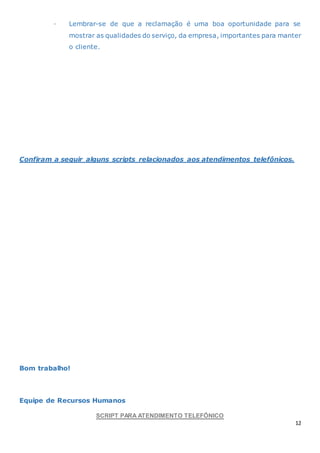 12
· Lembrar-se de que a reclamação é uma boa oportunidade para se
mostrar as qualidades do serviço, da empresa, importantes para manter
o cliente.
Confiram a seguir alguns scripts relacionados aos atendimentos telefônicos.
Bom trabalho!
Equipe de Recursos Humanos
SCRIPT PARA ATENDIMENTO TELEFÔNICO
 