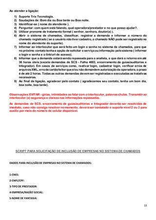 13
Ao atender a ligação:
1) Suporte Trix Tecnologia.
2) Saudações de: Bom dia ou Boa tarde ou Boa noite.
3) Identificar-se ( nome do atendente ).
4) Perguntar: com quem está falando, qual operadora/prestador e no que posso ajudar?.
5) Utilizar pronome de tratamento formal ( senhor, senhora, doutor(a) ).
6) Abrir o sistema de chamados, classificar, registrar a demanda e informar o número do
chamado registrado ( se o usuário não tiver cadastro, o chamado NÃO pode ser registrado no
nome do atendente do suporte).
7) Informar ao interlocutor que será feito um login e senha no sistema de chamados, para que
no próximo contato tenhaa opção de solicitar o serviçoou informação pelosistema ( informar
o login e senha e o link/url de acesso).
8) Informar que a demanda estará sendo repassada para o analista, e que dará o retorno em até
36 horas úteis (exceto demandas de SCS - Falha 4003, encerramento de guias/auditorias e
Integrador). Em casos de serviços como, reativar login, cadastrar login, verificar erros de
arquivosXML, errode cartão/leitorque e/ou não demandem autorizaçãoda operadora,o prazo
é de até 2 horas. Todas as outras demandas devemser registradas e executadas as tratativas
necessárias.
9) Ao final da ligação, agradecer pelo contato ( agradecemos seu contato, tenha um bom dia,
boa noite, boa tarde).
Observações:EVITAR - gírias, intimidades ao falar com o interlocutor, palavras chulas. Transmitir ao
interlocutor (a) segurança e clareza nas informações repassadas.
As demandas de SCS, encerramento de guias/auditorias e Integrador deverão ser resolvidas de
imediato, caso não consiga resolver no momento, deverá ser contatado o suporte nível 2 ou 3 para
auxílio por meio do número de celular disponível.
SCRIPT PARA SOLICITAÇÃO DE INCLUSÃO DE EMPRESAS NO SISTEMADE CHAMADOS
DADOS PARA INCLUSÃODE EMPRESAS NO SISTEMA DE CHAMADOS:
1-CNES:
2-CNPJ/CPF:
3-TIPO DE PRESTADOR:
4-EMPRESA/RAZÃO SOCIAL:
5-NOME DE FANTASIA:
 