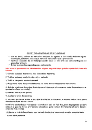 15
SCRIPT PARA MARCAÇÃO DE IMPLANTAÇÃO
 Um dia antes, conferir as marcações lançadas na agenda e caso esteja faltando alguma
informação, solicitar a pessoa que marcou o treinamento que a providencie;
 Verificar o cadastro do prestador (o cadastro deve ser feito antes do treinamento para não
prejudicar o fluxo);
 Deixar o ambiente preparado para o treinamento.
Para TODOS que marcam os treinamentos, segue o seguinte script quando o prestador entrar em
contato.
1) Solicitar os dados da empresa para consulta no Redmine;
2) Verificar status da tarefa. Se não estiver treinado;
3) Verificar na agenda a data disponível;
4) Perguntar o nome de quem está falando e o nome de quem receberá o treinamento;
5) Solicitar o telefone de contato direto de quem irá receber o treinamento (mais de um número, se
possível um fixo e um celular);
6) Inserir a marcação na agenda;
7) Atualizar a tarefa do redmine;
8) Informar ao cliente a data e hora (de Brasília) do treinamento e deve-se deixar claro que o
treinamento é por acesso remoto;
9) Informar ao cliente que você estará encaminhando para o e-mail dele, o link do programa que será
utilizado e que ele deverá providenciar a instalação para o dia do treinamento (ele deve deixar o
ambiente dele pronto).
10) Mandar o Link do TeamViewer para o e-mail do cliente e no corpo do e-mail o seguinte texto:
" Fulano de tal, bom dia,
 