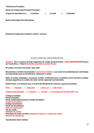 18
Telefone do Prestador:
Nome do Colaborador/Contato Prestador:
Origemdo atendimento: ( ) Telefone ( ) E-mail ( ) Chamado
Motivo Informado Pelo Solicitante:
Demanda tratada pelo chamado número: xxxxxxx
SCRIPT ERRO DE TARJAMAGNÉTICA
Assunto: Erro na leitura da tarja magnética do cartão do beneficiário – 0865-9999999999999-Fulano
de Tal da Silva – Filial (Brasilia/Salvador/São Luis/São Paulo)
Prezados, bom dia / boa tarde / boa noite
Recebemos o contato do prestador, ( nome do prestador ), que está com problemas para solicitação
de autorização para ao beneficiário, utilizando o cartão.
Após os testes realizados, via acesso remoto, verificamos que o problema ocorre devido os dados
da tarja magnética do cartão não estar sendo capturada corretamente.
Desta forma, é necessário que a Central de Atendimento autorize a guia ao prestador.
Filial: ( ) Brasília ( ) Salvador ( ) São Luís ( ) São Paulo
Origem da Solicitação: ( ) Telefone ( ) E-mail ( ) Formulário de Contato Site Trix
Código prestador:
Nome prestador:
Nome colaborador/telefone contato prestador:
E-mail do prestador:
Código beneficiário:
Nome do beneficiário:
Data de nascimento:
Via do cartão:
Validade do cartão:
Resultado do teste na trilha (utilizando a leitora e o bloco de notas):
Número de tentativas:
Tipo/modelo leitor testado:
 