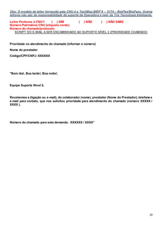 19
Obs: O modelo de leitor fornecido pela CNU é o TechMag BIOP II – S174 – BioFlex/BioPass. Outros
leitores não são de responsabilidade de suporte da Operadora e nem da Trix Tecnologia Inteligente.
Leitor Pertence à CNU?: ( ) SIM ( ) NÃO ( ) NÃO SABE
Número Patrimônio CNU (etiqueta verde):
Número do chamado/protocolo:
SCRIPT DO E-MAIL ASER ENCAMINHADO AO SUPORTE NÍVEL 2 (PRIORIDADE CHAMADO)
Prioridade no atendimento do chamado (informar o número)
Nome do prestador
Código/CPF/CNPJ: XXXXXX
"Bom dia!, Boa tarde!, Boa noite!,
Equipe Suporte Nível 2,
Recebemos a (ligação ou e-mail), do colaborador (nome), prestador (Nome do Prestador), telefone e
e-mail para contato, que nos solicitou prioridade para atendimento do chamado (número XXXXX /
XXXX ).
Número do chamado para esta demanda: XXXXXX / XXXX”
 