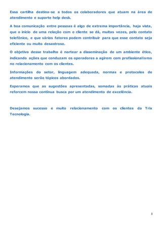 3
Essa cartilha destina-se a todos os colaboradores que atuam na área de
atendimento e suporte help desk.
A boa comunicação entre pessoas é algo de extrema importância, haja vista,
que o início de uma relação com o cliente se dá, muitas vezes, pelo contato
telefônico, e que vários fatores podem contribuir para que esse contato seja
eficiente ou muito desastroso.
O objetivo desse trabalho é nortear a disseminação de um ambiente ético,
indicando ações que conduzam os operadores a agirem com profissionalismo
no relacionamento com os clientes.
Informações do setor, linguagem adequada, normas e protocolos de
atendimento serão tópicos abordados.
Esperamos que as sugestões apresentadas, somadas às práticas atuais
reforcem nossa contínua busca por um atendimento de excelência.
Desejamos sucesso e muito relacionamento com os clientes da Trix
Tecnologia.
 