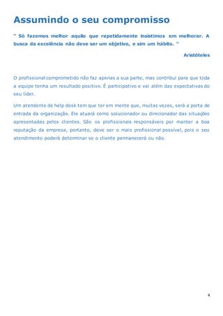 4
Assumindo o seu compromisso
“ Só fazemos melhor aquilo que repetidamente insistimos em melhorar. A
busca da excelência não deve ser um objetivo, e sim um hábito. “
Aristóteles
O profissional comprometido não faz apenas a sua parte, mas contribui para que toda
a equipe tenha um resultado positivo. É participativo e vai além das expectativas do
seu líder.
Um atendente de help desk tem que ter em mente que, muitas vezes, será a porta de
entrada da organização. Ele atuará como solucionador ou direcionador das situações
apresentadas pelos clientes. São os profissionais responsáveis por manter a boa
reputação da empresa, portanto, deve ser o mais profissional possível, pois o seu
atendimento poderá determinar se o cliente permanecerá ou não.
 