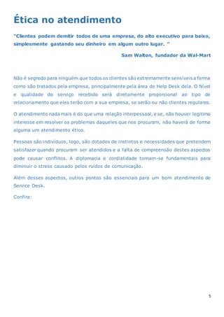 5
Ética no atendimento
“Clientes podem demitir todos de uma empresa, do alto executivo para baixo,
simplesmente gastando seu dinheiro em algum outro lugar. ”
Sam Walton, fundador da Wal-Mart
Não é segredo para ninguém que todos os clientes são extremamente sensíveis a forma
como são tratados pela empresa, principalmente pela área de Help Desk dela. O Nível
e qualidade do serviço recebido será diretamente proporcional ao tipo de
relacionamento que eles terão com a sua empresa, se serão ou não clientes regulares.
O atendimento nada mais é do que uma relação interpessoal, e se, não houver legitimo
interesse em resolver os problemas daqueles que nos procuram, não haverá de forma
alguma um atendimento ético.
Pessoas são indivíduos, logo, são dotados de instintos e necessidades que pretendem
satisfazer quando procuram ser atendidos e a falta de compreensão destes aspectos
pode causar conflitos. A diplomacia e cordialidade tornam-se fundamentais para
diminuir o stress causado pelos ruídos de comunicação.
Além desses aspectos, outros pontos são essenciais para um bom atendimento de
Service Desk.
Confira:
 