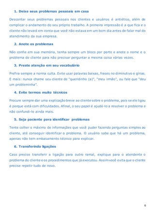 6
1. Deixe seus problemas pessoais em casa
Descontar seus problemas pessoais nos clientes e usuários é antiético, além de
complicar o andamento do seu próprio trabalho. A primeira impressão é a que fica e o
cliente não levará em conta que você não estava em um bom dia antes de falar mal do
atendimento da sua empresa.
2. Anote os problemas
Não confie em sua memória, tenha sempre um bloco por perto e anote o nome e o
problema do cliente para não precisar perguntar a mesma coisa várias vezes.
3. Preste atenção em seu vocabulário
Prefira sempre a norma culta. Evite usar palavras baixas, frases no diminutivo e gírias.
E mais: nunca chame seu cliente de “queridinho (a)”, “meu irmão”, ou fale que “deu
um probleminha”.
4. Evite termos muito técnicos
Procure sempre dar uma explicação breve ao cliente sobre o problema, pois se ele ligou
é porque está com dificuldades. Afinal, o seu papel é ajudá-lo a resolver o problema e
não confundi-lo ainda mais.
5. Seja paciente para identificar problemas
Tente colher o máximo de informações que você puder fazendo perguntas simples ao
cliente, até conseguir identificar o problema. O usuário sabe que há um problema,
apenas não tem embasamento técnico para explicar.
6. Transferindo ligações
Caso precise transferir a ligação para outro ramal, explique para o atendente o
problema do cliente e os procedimentos que já executou. Assim você evita que o cliente
precise repetir tudo de novo.
 