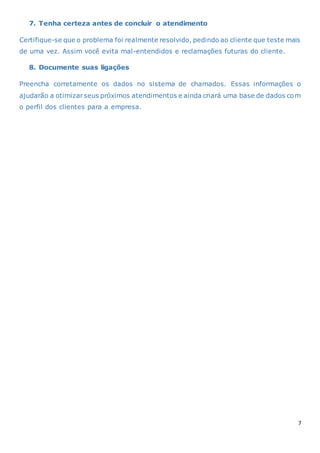 7
7. Tenha certeza antes de concluir o atendimento
Certifique-se que o problema foi realmente resolvido, pedindo ao cliente que teste mais
de uma vez. Assim você evita mal-entendidos e reclamações futuras do cliente.
8. Documente suas ligações
Preencha corretamente os dados no sistema de chamados. Essas informações o
ajudarão a otimizarseus próximos atendimentos e ainda criará uma base de dados com
o perfil dos clientes para a empresa.
 