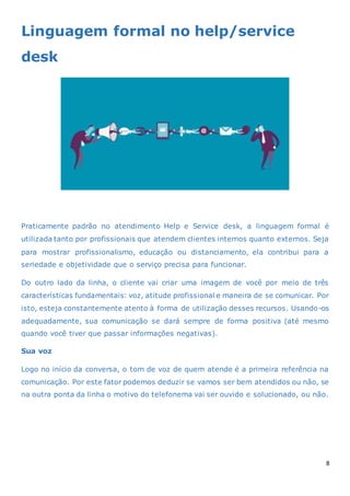 8
Linguagem formal no help/service
desk
Praticamente padrão no atendimento Help e Service desk, a linguagem formal é
utilizada tanto por profissionais que atendem clientes internos quanto externos. Seja
para mostrar profissionalismo, educação ou distanciamento, ela contribui para a
seriedade e objetividade que o serviço precisa para funcionar.
Do outro lado da linha, o cliente vai criar uma imagem de você por meio de três
características fundamentais: voz, atitude profissional e maneira de se comunicar. Por
isto, esteja constantemente atento à forma de utilização desses recursos. Usando-os
adequadamente, sua comunicação se dará sempre de forma positiva (até mesmo
quando você tiver que passar informações negativas).
Sua voz
Logo no início da conversa, o tom de voz de quem atende é a primeira referência na
comunicação. Por este fator podemos deduzir se vamos ser bem atendidos ou não, se
na outra ponta da linha o motivo do telefonema vai ser ouvido e solucionado, ou não.
 