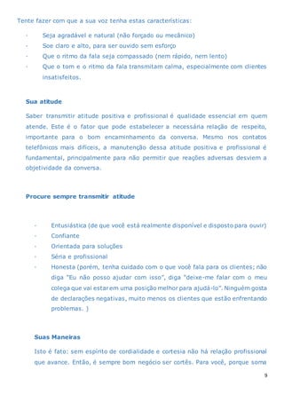 9
Tente fazer com que a sua voz tenha estas características:
· Seja agradável e natural (não forçado ou mecânico)
· Soe claro e alto, para ser ouvido sem esforço
· Que o ritmo da fala seja compassado (nem rápido, nem lento)
· Que o tom e o ritmo da fala transmitam calma, especialmente com clientes
insatisfeitos.
Sua atitude
Saber transmitir atitude positiva e profissional é qualidade essencial em quem
atende. Este é o fator que pode estabelecer a necessária relação de respeito,
importante para o bom encaminhamento da conversa. Mesmo nos contatos
telefônicos mais difíceis, a manutenção dessa atitude positiva e profissional é
fundamental, principalmente para não permitir que reações adversas desviem a
objetividade da conversa.
Procure sempre transmitir atitude
· Entusiástica (de que você está realmente disponível e disposto para ouvir)
· Confiante
· Orientada para soluções
· Séria e profissional
· Honesta (porém, tenha cuidado com o que você fala para os clientes; não
diga “Eu não posso ajudar com isso”, diga “deixe-me falar com o meu
colega que vai estarem uma posição melhor para ajudá-lo”. Ninguém gosta
de declarações negativas, muito menos os clientes que estão enfrentando
problemas. )
Suas Maneiras
Isto é fato: sem espírito de cordialidade e cortesia não há relação profissional
que avance. Então, é sempre bom negócio ser cortês. Para você, porque soma
 