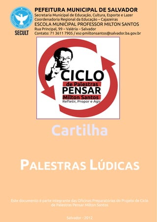 PEFEITURA MUNICIPAL DE SALVADOR
             Secretaria Municipal de Educação, Cultura, Esporte e Lazer
             Coordenadoria Regional da Educação – Cajazeiras
             ESCOLA MUNICIPAL PROFESSOR MILTON SANTOS
             Rua Principal, 99 – Valéria – Salvador
             Contato: 71 3611 7905 / esc-pmiltonsantos@salvador.ba.gov.br




                       Cartilha

     PALESTRAS LÚDICAS

Este documento é parte integrante das Oficinas Preparatórias do Projeto de Ciclo
                      de Palestras Pensar Milton Santos


                                Salvador - 2012
 