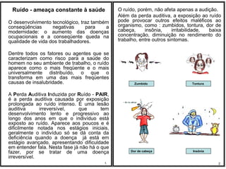 Ruído - ameaça constante à saúde              O ruído, porém, não afeta apenas a audição.
                                               Além da perda auditiva, a exposição ao ruído
O desenvolvimento tecnológico, traz também     pode provocar outros efeitos maléficos ao
conseqüências      negativas     para    a     organismo, como : zumbidos, tontura, dor de
modernidade: o aumento das doenças             cabeça,     insônia,     irritabilidade, baixa
ocupacionais e a conseqüente queda na          concentração, diminuição no rendimento do
qualidade de vida dos trabalhadores.           trabalho, entre outros sintomas.

Dentre todos os fatores ou agentes que se
caracterizam como risco para a saúde do
homem no seu ambiente de trabalho, o ruído
aparece como o mais freqüente e o mais
universalmente distribuído, o que o
transforma em uma das mais freqüentes
causas de insalubridade.                              Zumbido                   Tontura


A Perda Auditiva Induzida por Ruído - PAIR,
é a perda auditiva causada por exposição
prolongada ao ruído intenso. É uma lesão
auditiva      irreversível,    que       tem
desenvolvimento lento e progressivo ao
longo dos anos em que o indivíduo está
exposto ao ruído. Aparece aos poucos e é
dificilmente notada nos estágios iniciais,
geralmente o indivíduo só se dá conta da
deficiência quando a doença já está em
estágio avançado, apresentando dificuldade
em entender fala. Nesta fase já não há o que
fazer, por se tratar de uma doença                  Dor de cabeça               Insônia
irreversível.
                                          1                                                2
 