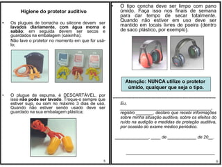 •     O tipo concha deve ser limpo com pano
         Higiene do protetor auditivo                      úmido. Faça isso nos finais de semana
                                                           para dar tempo de secar totalmente.
                                                           Quando não estiver em uso deve ser
•   Os plugues de borracha ou silicone devem ser
    lavados diariamente, com água morna e                  mantido em locais livres de poeira (dentro
    sabão; em seguida devem ser secos e                    de saco plástico, por exemplo).
    guardados na embalagem (caixinha).
    Não lave o protetor no momento em que for usá-
    lo;




                                                             Atenção: NUNCA utilize o protetor
                                                              úmido, qualquer que seja o tipo.
•   O plugue de espuma, é DESCARTÁVEL, por
    isso não pode ser lavado. Troque-o sempre que    ------------------------------------------------------------------------
    estiver sujo, ou com no máximo 3 dias de uso.         Eu,
    Quando não estiver sendo usado deve ser               ______________________________________,
    guardado na sua embalagem plástica;                   registro _______, declaro que recebi informações
                                                          sobre minha situação auditiva, sobre os efeitos do
                                                          ruído na audição e medidas de proteção auditiva,
                                                          por ocasião do exame médico periódico.

                                                         ______________, ____ de ____________ de 20__.


                                                              _____________________________________
                                                 5                                                                          6
 