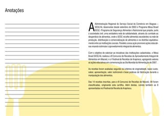 Anotações



            A
                   Administração Regional do Serviço Social do Comércio em Alagoas –
                   SESC/AL desenvolve desde setembro de 2003 o Programa Mesa Brasil
                   SESC- Programa de Segurança Alimentar e Nutricional que propõe, junto
            à sociedade civil, uma verdadeira rede de solidariedade, através do combate ao
            desperdício de alimentos, onde o SESC recolhe alimentos excedentes na rede de
            produção, distribuição e comercialização de alimentos e os distribui equitativa-
            mente entre as instituições sociais. Paralelo a essa ação promove ações educati-
            vas visando estimular o aproveitamento integral de alimentos.

            Com o objetivo de valorizar as iniciativas das instituições cadastradas, o Mesa
            Brasil SESC/AL realizou o II Concurso de Receitas de Aproveitamento Integral de
            Alimentos em Maceió, e o I Festival de Receitas de Arapiraca, agregando valores
            as ações educativas em comemoração ao Dia Mundial da Alimentação de 2007.

            As receitas foram avaliadas segundo os critérios de originalidade, baixo custo,
            sabor, apresentação, valor nutricional e boas práticas de fabricação durante a
            manipulação dos alimentos.

            Das 14 receitas inscritas, para o II Concurso de Receitas de Maceió, 09 foram
            classificadas, originando esta cartilha. Além destas, consta também as 8
            apresentadas no I Festival de Receita de Arapiraca.
 