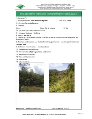 MINISTÉRIO DO DESENVOLVIMENTO AGRÁRIO - MDA
INSTITUTO NACIONAL DE COLONIZAÇÃO E REFORMA AGRÁRIA - INCRA
SUPERINTENDÊNCIA REGIONAL DO INCRA NO ESTADO DO RIO DE JANEIRO / SR-07(T)
DIVISÃO DE OBTENÇÃO DE TERRAS E IMPLANTAÇÃO DE ASSENTAMENTOS
Fl. 65 de 72
Endereço: Rua Santo Amaro, nº. 28 – Glória - Rio de Janeiro/RJ - Cep: 22.211-230 - Tel. (s): (21) 2224-6363 / 2224-3579.
1. Elemento n
o
14
2. Imóvel pesquisado: Sítio "Portal das Agulhas" Área (m
2
): 23.000
3. Informante: Fernando Camargo
4. Endereço:
Bairro: Cidade: Rio de Janeiro UF: RJ
Tel.: (21) 9197-1462 / 9852-6980 / 2221-6731
5. ( ) Negócio Realizado ( X ) Oferta
6. Valor R$: 138.000,00
8. Descrição das terras e seu uso atual conforme linguagem regional e sua correspondência técnica:
100% em mata
9. Benfeitorias mais relevantes: sem benfeitorias
10. Valor estimado das benfeitorias:
11. Melhoramentos: ( X ) Energia elétrica ( ) Telefone
12. Melhor atributo do Imóvel:
13. Maior restrição do imóvel:
15. Fotos do imóvel:
Pesquisador: Carlos Magno e Elizabeth Data da pesquisa: 02/2010
FICHA DE COLETA DE INFORMAÇÕES SOBRE OFERTAS E NEGÓCIOS REALIZADOS
7. Localização e via de acesso: o imóvel localiza-se ao lado do condomínio Portal das Agulhas, em
Engenheiro Passos.
14. Observações:
 