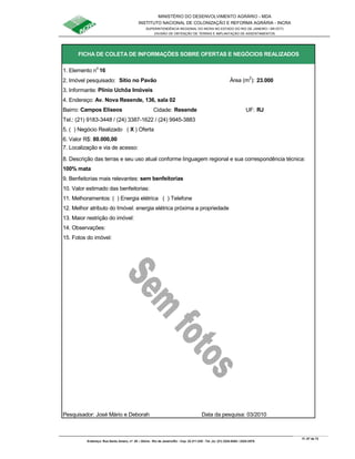MINISTÉRIO DO DESENVOLVIMENTO AGRÁRIO - MDA
INSTITUTO NACIONAL DE COLONIZAÇÃO E REFORMA AGRÁRIA - INCRA
SUPERINTENDÊNCIA REGIONAL DO INCRA NO ESTADO DO RIO DE JANEIRO / SR-07(T)
DIVISÃO DE OBTENÇÃO DE TERRAS E IMPLANTAÇÃO DE ASSENTAMENTOS
Fl. 67 de 72
Endereço: Rua Santo Amaro, nº. 28 – Glória - Rio de Janeiro/RJ - Cep: 22.211-230 - Tel. (s): (21) 2224-6363 / 2224-3579.
1. Elemento n
o
16
2. Imóvel pesquisado: Sítio no Pavão Área (m
2
): 23.000
3. Informante: Plínio Uchôa Imóveis
Bairro: Campos Elíseos Cidade: Resende UF: RJ
Tel.: (21) 9183-3448 / (24) 3387-1622 / (24) 9945-3883
5. ( ) Negócio Realizado ( X ) Oferta
6. Valor R$: 80.000,00
8. Descrição das terras e seu uso atual conforme linguagem regional e sua correspondência técnica:
100% mata
9. Benfeitorias mais relevantes: sem benfeitorias
10. Valor estimado das benfeitorias:
11. Melhoramentos: ( ) Energia elétrica ( ) Telefone
12. Melhor atributo do Imóvel: energia elétrica próxima a propriedade
13. Maior restrição do imóvel:
15. Fotos do imóvel:
Pesquisador: José Mário e Deborah Data da pesquisa: 03/2010
FICHA DE COLETA DE INFORMAÇÕES SOBRE OFERTAS E NEGÓCIOS REALIZADOS
7. Localização e via de acesso:
14. Observações:
4. Endereço: Av. Nova Resende, 136, sala 02
 