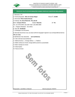 MINISTÉRIO DO DESENVOLVIMENTO AGRÁRIO - MDA
INSTITUTO NACIONAL DE COLONIZAÇÃO E REFORMA AGRÁRIA - INCRA
SUPERINTENDÊNCIA REGIONAL DO INCRA NO ESTADO DO RIO DE JANEIRO / SR-07(T)
DIVISÃO DE OBTENÇÃO DE TERRAS E IMPLANTAÇÃO DE ASSENTAMENTOS
Fl. 68 de 72
Endereço: Rua Santo Amaro, nº. 28 – Glória - Rio de Janeiro/RJ - Cep: 22.211-230 - Tel. (s): (21) 2224-6363 / 2224-3579.
1. Elemento n
o
17
2. Imóvel pesquisado: Sítio em Campo Alegre Área (m
2
): 30.000
3. Informante: Plínio Uchôa Imóveis
Bairro: Campos Elíseos Cidade: Resende UF: RJ
Tel.: (21) 9183-3448 / (24) 3387-1622 / (24) 9945-3883
5. ( ) Negócio Realizado ( X ) Oferta
6. Valor R$: 150.000,00
8. Descrição das terras e seu uso atual conforme linguagem regional e sua correspondência técnica:
70% em mata.
9. Benfeitorias mais relevantes: sem benfeitorias
10. Valor estimado das benfeitorias:
11. Melhoramentos: ( ) Energia elétrica ( ) Telefone
12. Melhor atributo do Imóvel: energia elétrica próxima a propriedade
13. Maior restrição do imóvel:
15. Fotos do imóvel:
Pesquisador: José Mário e Deborah Data da pesquisa: 03/2010
FICHA DE COLETA DE INFORMAÇÕES SOBRE OFERTAS E NEGÓCIOS REALIZADOS
7. Localização e via de acesso:
14. Observações:
4. Endereço: Av. Nova Resende, 136, sala 02
 