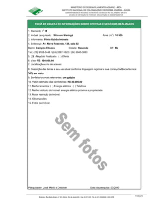 MINISTÉRIO DO DESENVOLVIMENTO AGRÁRIO - MDA
INSTITUTO NACIONAL DE COLONIZAÇÃO E REFORMA AGRÁRIA - INCRA
SUPERINTENDÊNCIA REGIONAL DO INCRA NO ESTADO DO RIO DE JANEIRO / SR-07(T)
DIVISÃO DE OBTENÇÃO DE TERRAS E IMPLANTAÇÃO DE ASSENTAMENTOS
Fl. 69 de 72
Endereço: Rua Santo Amaro, nº. 28 – Glória - Rio de Janeiro/RJ - Cep: 22.211-230 - Tel. (s): (21) 2224-6363 / 2224-3579.
1. Elemento n
o
18
2. Imóvel pesquisado: Sítio em Maringá Área (m
2
): 16.500
3. Informante: Plínio Uchôa Imóveis
Bairro: Campos Elíseos Cidade: Resende UF: RJ
Tel.: (21) 9183-3448 / (24) 3387-1622 / (24) 9945-3883
5. ( X ) Negócio Realizado ( ) Oferta
6. Valor R$: 190.000,00
8. Descrição das terras e seu uso atual conforme linguagem regional e sua correspondência técnica:
30% em mata.
9. Benfeitorias mais relevantes: um galpão
10. Valor estimado das benfeitorias: R$ 30.000,00
11. Melhoramentos: ( ) Energia elétrica ( ) Telefone
12. Melhor atributo do Imóvel: energia elétrica próxima a propriedade
13. Maior restrição do imóvel:
15. Fotos do imóvel:
Pesquisador: José Mário e Deborah Data da pesquisa: 03/2010
FICHA DE COLETA DE INFORMAÇÕES SOBRE OFERTAS E NEGÓCIOS REALIZADOS
7. Localização e via de acesso:
14. Observações:
4. Endereço: Av. Nova Resende, 136, sala 02
 