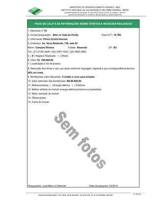 MINISTÉRIO DO DESENVOLVIMENTO AGRÁRIO - MDA
INSTITUTO NACIONAL DE COLONIZAÇÃO E REFORMA AGRÁRIA - INCRA
SUPERINTENDÊNCIA REGIONAL DO INCRA NO ESTADO DO RIO DE JANEIRO / SR-07(T)
DIVISÃO DE OBTENÇÃO DE TERRAS E IMPLANTAÇÃO DE ASSENTAMENTOS
Fl. 70 de 72
Endereço: Rua Santo Amaro, nº. 28 – Glória - Rio de Janeiro/RJ - Cep: 22.211-230 - Tel. (s): (21) 2224-6363 / 2224-3579.
1. Elemento n
o
19
2. Imóvel pesquisado: Sítio no Vale do Pavão Área (m
2
): 16.700
3. Informante: Plínio Uchôa Imóveis
Bairro: Campos Elíseos Cidade: Resende UF: RJ
Tel.: (21) 9183-3448 / (24) 3387-1622 / (24) 9945-3883
5. ( X ) Negócio Realizado ( ) Oferta
6. Valor R$: 190.000,00
8. Descrição das terras e seu uso atual conforme linguagem regional e sua correspondência técnica:
50% em mata.
9. Benfeitorias mais relevantes: 3 chalés e uma casa simples
10. Valor estimado das benfeitorias: R$ 80.000,00
11. Melhoramentos: ( ) Energia elétrica ( ) Telefone
12. Melhor atributo do Imóvel: energia elétrica próxima a propriedade
13. Maior restrição do imóvel:
15. Fotos do imóvel:
Pesquisador: José Mário e Deborah Data da pesquisa: 03/2010
FICHA DE COLETA DE INFORMAÇÕES SOBRE OFERTAS E NEGÓCIOS REALIZADOS
7. Localização e via de acesso:
14. Observações:
4. Endereço: Av. Nova Resende, 136, sala 02
 