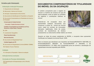 IMPORTANTE DICAS
OBSERVAÇÕES LEGISLAÇÃO
O cartório competente para o registro do
imóvel é o Cartório da comarca em que ele
está localizado, onde se obtém as certidões
de registros e averbações relativas ao
imóvel.
Tratando-se de ocupação deve ser
apresentado qualquer documento que
comprove a posse do imóvel (se houver)
como: cópia do contrato de concessão,
alienação, legitimação, título de posse,
contrato de transferência de direitos
possessórios ou instrumento similar relativo ao imóvel.
Quando se tratar de posse cadastrada no INCRA, o ocupante deve apresentar
Certificado de Cadastro de Imóvel Rural- CCIR.
Para os imóveis que atenderam aos requisitos da Portaria/INCRA/P/nº 558/1999, da
Portaria/INCRA/P/nº 596/2001, da Portaria/INCRA/P n° 835/2004, e da
Portaria/INCRA/P/nº 12/ 2006, será considerada prova de domínio a declaração de
regularidade dominial expedida pelo INCRA.
Tibirro-do-Campo
DOCUMENTOS COMPROBATÓRIOS DE TITULARIDADE
DO IMÓVEL OU DA OCUPAÇÃO
Iniciativa pelo Interessado
Instauração e Instrução Processual
1. Requerimento de Indenização
2. Memorando / Abertura de Processo
3. Intimação / Apresentação de Documentos
4. Documentos de Identificação do Proprietário ou Ocupante
5. Documentos Comprobatórios de Titularidade do Imóvel ou
da Ocupação
Comprovação de Cadeia Dominial
Formulário / Cadeia Dominial do Imóvel
Certidões Comprobatórias de Inexistência de Ônus,
Gravames e Ações Reais e Pessoais
6. CCIR
7. Levantamento Topográfico
Planta Georeferenciada
Memorial Descritivo
8. Documentos de Regularidade Fiscal
Certidão Negativa de ITR
9. Documentos de Regularidade do Imóvel (IBAMA / ICMBio)
10. Relatório Técnico Preliminar
Avaliação
11. Intimação ao Proprietário / Valores da avaliação
Instrução técnica conclusiva
Conclusão do Processo Administrativo
12. Regularização da Desapropriação Junto à Receita
Federal
 