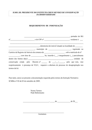 ILMO. SR. PRESIDENTE DO INSTITUTO CHICO MENDES DE CONSERVAÇÃO
DA BIODIVERSIDADE
REQUERIMENTO DE INDENIZAÇÃO
_________________________________________________, portador do RG
nº__________________________ e do CPF nº ___________________________, residente à ___
_______________________________________________________________________________
_________________________________, detentor(a) do imóvel situado na localidade de ________
____________________________, município de ________________________, registrado no
Cartório de Registro de Imóveis da comarca de ______________________ , sob a matrícula de nº
____________, com área de ______________ ha, inserido (___) integralmente (__) parcialmente
dentro dos limites da(o) ________________________________________________, unidade de
conservação criada pelo Decreto nº ______ de ___/___/______, pelo que vem, mui
respeitosamente à presença de V.Exª., requerer a abertura de processo de desapropriação nos
termos da lei.
Para tanto, anexo ao presente a documentação requerida pelos termos da Instrução Normativa
ICMBio nº 02 de 03 de setembro de 2009.
Nestes Termos
Pede Deferimento
____________________________, _____ de ______________ de 20___
____________________________________________
Assinatura
voltar
 