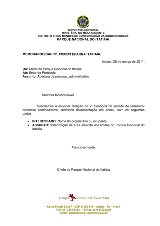 SERVIÇO PÚBLICO FEDERAL
MINISTÉRIO DO MEIO AMBIENTE
INSTITUTO CHICO MENDES DE CONSERVAÇÃO DA BIODIVERSIDADE
PARQUE NACIONAL DO ITATIAIA
MEMORANDO/GAB Nº. XXX/2011/PARNA ITATIAIA.
Itatiaia, 28 de março de 2011.
Do: Chefe do Parque Nacional do Itatiaia
Ao: Setor de Protocolo
Assunto: Abertura de processo administrativo
Senhora Responsável,
Solicitamos a especial atenção de V. Senhoria no sentido de formalizar
processo administrativo, conforme documentação em anexo, com os seguintes
dados:
 INTERESSADO: Nome do proprietário ou ocupante;
 ASSUNTO: Indenização de área inserida nos limites do Parque Nacional do
Itatiaia
Atenciosamente,
Chefe do Parque Nacional do Itatiaia
Caixa Postal 83.657 - CEP 27580-970 - Itatiaia - RJ - Brasil
Tel: (24) 3352.1292 - Tel/Fax: (24) 3352.6894
Email: parnaitatiaia.rj@icmbio.gov.br
voltar
 
