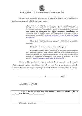 CABEÇALHO DA UNIDADE DE CONSERVAÇÃO
Ficam desde já notificados para os termos do artigo 66 do Dec. Fed. nº 6.514/2008, sem
prejuízo das ações penais cabíveis, conforme citamos:
(Dec. Fed. nº 6.514/08) Art. 66. Construir, reformar, ampliar, instalar ou
fazer funcionar estabelecimentos, atividades, obras ou serviços utilizadores
de recursos ambientais, considerados efetiva ou potencialmente poluidores,
sem licença ou autorização dos órgãos ambientais competentes, em
desacordo com a licença obtida ou contrariando as normas legais e
regulamentos pertinentes: (Redação dada pelo Decreto nº 6.686, de 2008).
Grifo nosso
Multa de R$ 500,00 (quinhentos reais) a R$ 10.000.000,00 (dez milhões
de reais).
Parágrafo único. Incorre nas mesmas multas quem:
I - constrói, reforma, amplia, instala ou faz funcionar estabelecimento,
obra ou serviço sujeito a licenciamento ambiental localizado em unidade de
conservação ou em sua zona de amortecimento, ou em áreas de proteção de
mananciais legalmente estabelecidas, sem anuência do respectivo órgão
gestor; e (Redação dada pelo Decreto nº 6.686, de 2008).
Ficam também notificados a que a ausência do fornecimento dos documentos
solicitados poderá implicar em resistência imotivada por parte do proprietário/ocupante podendo,
no interesse da instituição, ensejar a impetração de medida de desapossamento judicial do imóvel.
_________________________. ____ de _________________ de 2011
ASS. CHEFIA DA UNIDADE
ATESTO, PARA OS DEVIDOS FINS, QUE RECEBI A PRESENTE INTIMAÇÃO ÀS
____:____ HORAS DO DIA _____/_____/_______.
_____________________________
NOME DO INTERESSADO
voltar
 