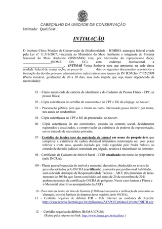 CABEÇALHO DA UNIDADE DE CONSERVAÇÃO
Intimado: Qualificar...
INTIMAÇÃO
O Instituto Chico Mendes de Conservação da Biodiversidade – ICMBIO, autarquia federal criada
pela Lei nº 11.516/2007, vinculada ao Ministério do Meio Ambiente e integrante do Sistema
Nacional do Meio Ambiente (SISNAMA) vem, por intermédio do representante do(a),
_________________(NOME DA UC), com endereço institucional a
_________________________, INTIMAR Vossa Senhoria para que apresente, na sede dessa
unidade federal de conservação, no prazo de _______ dias os seguintes documentos necessários a
formação do devido processo administrativo indenizatório nos termos da IN ICMBio nº 02/2009
(Prazo razoável, geralmente de 20 a 30 dias, mas nada impede que seja maior dependendo da
necessidade):
01 – Cópia autenticada da carteira de identidade e do Cadastro de Pessoa Física - CPF, se
pessoa física;
02 – Cópia autenticada de certidão de casamento e do CPF e RG do cônjuge, se houver;
03 – Procuração pública para que o titular ou outro interessado possa intervir por todos,
nos casos de condomínio;
04 – Cópia autenticada do CPF e RG do procurador, se houver;
06 – Cópia autenticada do ato constitutivo, estatuto ou contrato social, devidamente
registrados e atualizados, e comprovação da existência de poderes de representação,
em se tratando de sociedades privadas;
07 – Certidão de inteiro teor da matrícula do imóvel em nome do proprietário que
comprove a existência de cadeia dominial trintenária ininterrupta ou, com prazo
inferior a trinta anos, quando iniciada por título expedido pelo Poder Público ou
oriundo de decisão judicial, transitada em julgado, relativa à titularidade do domínio;
08 – Certificado de Cadastro de Imóvel Rural - CCIR atualizado em nome do proprietário
(pelo INCRA);
09 – Planta georreferenciada do imóvel e memorial descritivo, obedecidos os níveis de
precisão adotados pelo INCRA (certificado), assinados por profissional habilitado,
com a devida Anotação de Responsabilidade Técnica – ART; (Os processos de áreas
menores de 500 ha que forem concluídos até antes de 20 de novembro de 2011
podem prescindir da certificação INCRA do polígono. Nesse caso bastam a Planta e
o Memorial descritivo acompanhado da ART)
10 – Para imóveis dentro da faixa de fronteira (150 Km) é necessário a ratificação da concessão ou
alienação, ou se há hipótese de dispensa desse requisito.(pelo INCRA);
11 – Certidão negativa de débitos ITR - Pela Internet ou unidades da Receita:
http://www.receita.fazenda.gov.br/Aplicacoes/ATSPO/Certidao/CertInter/NIITR.asp
12 – Certidão negativa de débitos IBAMA/ICMBio
(Retira pela internet no link: http://www.ibama.gov.br/sicafiext/ )
 