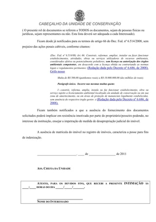 CABEÇALHO DA UNIDADE DE CONSERVAÇÃO
( O presente rol de documentos se referem a TODOS os documentos, sejam de pessoas físicas ou
jurídicas, sejam representantes ou não. Esta lista deverá ser adequada a cada Interessado).
Ficam desde já notificados para os termos do artigo 66 do Dec. Fed. nº 6.514/2008, sem
prejuízo das ações penais cabíveis, conforme citamos:
(Dec. Fed. nº 6.514/08) Art. 66. Construir, reformar, ampliar, instalar ou fazer funcionar
estabelecimentos, atividades, obras ou serviços utilizadores de recursos ambientais,
considerados efetiva ou potencialmente poluidores, sem licença ou autorização dos órgãos
ambientais competentes, em desacordo com a licença obtida ou contrariando as normas
legais e regulamentos pertinentes: (Redação dada pelo Decreto nº 6.686, de 2008).
Grifo nosso
Multa de R$ 500,00 (quinhentos reais) a R$ 10.000.000,00 (dez milhões de reais).
Parágrafo único. Incorre nas mesmas multas quem:
I - constrói, reforma, amplia, instala ou faz funcionar estabelecimento, obra ou
serviço sujeito a licenciamento ambiental localizado em unidade de conservação ou em sua
zona de amortecimento, ou em áreas de proteção de mananciais legalmente estabelecidas,
sem anuência do respectivo órgão gestor; e (Redação dada pelo Decreto nº 6.686, de
2008).
Ficam também notificados a que a ausência do fornecimento dos documentos
solicitados poderá implicar em resistência imotivada por parte do proprietário/posseiro podendo, no
interesse da instituição, ensejar a impetração de medida de desapropriação judicial do imóvel.
A ausência de matrícula do imóvel no registro de imóveis, caracteriza a posse para fins
de indenização.
_________________________. ____ de _________________ de 2011
ASS. CHEFIA DA UNIDADE
ATESTO, PARA OS DEVIDOS FINS, QUE RECEBI A PRESENTE INTIMAÇÃO ÀS
____:____ HORAS DO DIA _____/_____/_______.
_____________________________
NOME DO INTERESSADO
voltar
 