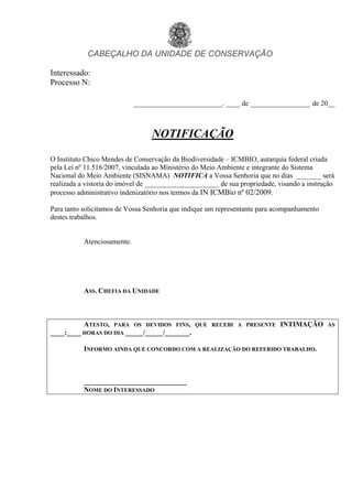 CABEÇALHO DA UNIDADE DE CONSERVAÇÃO
Interessado:
Processo N:
_________________________. ____ de _________________ de 20__
NOTIFICAÇÃO
O Instituto Chico Mendes de Conservação da Biodiversidade – ICMBIO, autarquia federal criada
pela Lei nº 11.516/2007, vinculada ao Ministério do Meio Ambiente e integrante do Sistema
Nacional do Meio Ambiente (SISNAMA) NOTIFICA a Vossa Senhoria que no dias _______ será
realizada a vistoria do imóvel de _____________________ de sua propriedade, visando a instrução
processo administrativo indenizatório nos termos da IN ICMBio nº 02/2009.
Para tanto solicitamos de Vossa Senhoria que indique um representante para acompanhamento
destes trabalhos.
Atenciosamente.
ASS. CHEFIA DA UNIDADE
ATESTO, PARA OS DEVIDOS FINS, QUE RECEBI A PRESENTE INTIMAÇÃO ÀS
____:____ HORAS DO DIA _____/_____/_______.
INFORMO AINDA QUE CONCORDO COM A REALIZAÇÃO DO REFERIDO TRABALHO.
_____________________________
NOME DO INTERESSADO
voltar
 