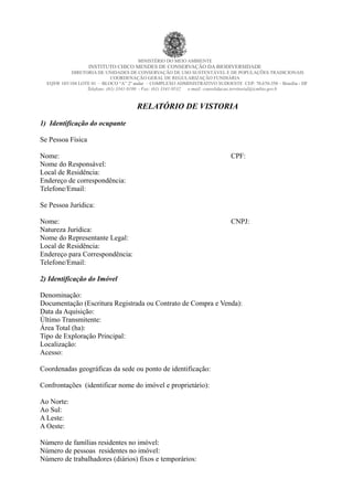 MINISTÉRIO DO MEIO AMBIENTE
INSTITUTO CHICO MENDES DE CONSERVAÇÃO DA BIODIVERSIDADE
DIRETORIA DE UNIDADES DE CONSERVAÇÃO DE USO SUSTENTÁVEL E DE POPULAÇÕES TRADICIONAIS
COORDENAÇÃO GERAL DE REGULARIZAÇÃO FUNDIÁRIA
EQSW 103/104 LOTE 01 – BLOCO “A” 2º andar – COMPLEXO ADMINISTRATIVO SUDOESTE CEP: 70.670-350 – Brasília - DF
Telefone: (61) 3341-9180 - Fax: (61) 3341-9532 e-mail: consolidacao.territorial@icmbio.gov.b
RELATÓRIO DE VISTORIA
1) Identificação do ocupante
Se Pessoa Física
Nome: CPF:
Nome do Responsável:
Local de Residência:
Endereço de correspondência:
Telefone/Email:
Se Pessoa Jurídica:
Nome: CNPJ:
Natureza Jurídica:
Nome do Representante Legal:
Local de Residência:
Endereço para Correspondência:
Telefone/Email:
2) Identificação do Imóvel
Denominação:
Documentação (Escritura Registrada ou Contrato de Compra e Venda):
Data da Aquisição:
Último Transmitente:
Área Total (ha):
Tipo de Exploração Principal:
Localização:
Acesso:
Coordenadas geográficas da sede ou ponto de identificação:
Confrontações (identificar nome do imóvel e proprietário):
Ao Norte:
Ao Sul:
A Leste:
A Oeste:
Número de famílias residentes no imóvel:
Número de pessoas residentes no imóvel:
Número de trabalhadores (diários) fixos e temporários:
 